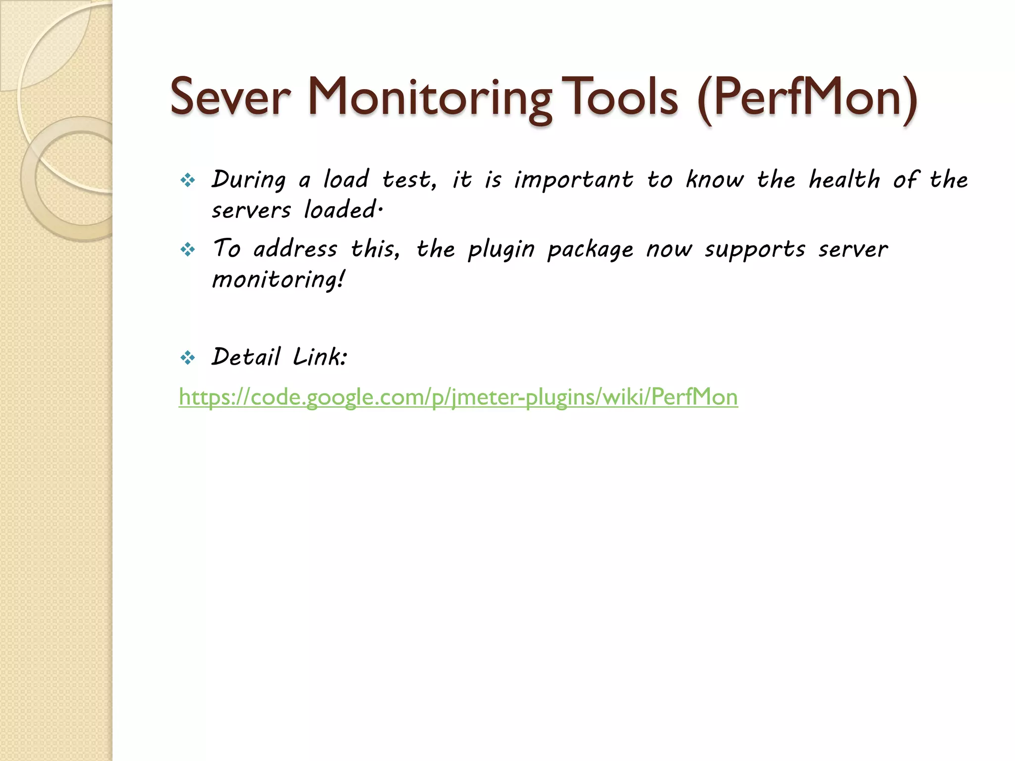 Sever Monitoring Tools (PerfMon)
 During a load test, it is important to know the health of the
servers loaded.
 To address this, the plugin package now supports server
monitoring!
 Detail Link:
https://code.google.com/p/jmeter-plugins/wiki/PerfMon
 