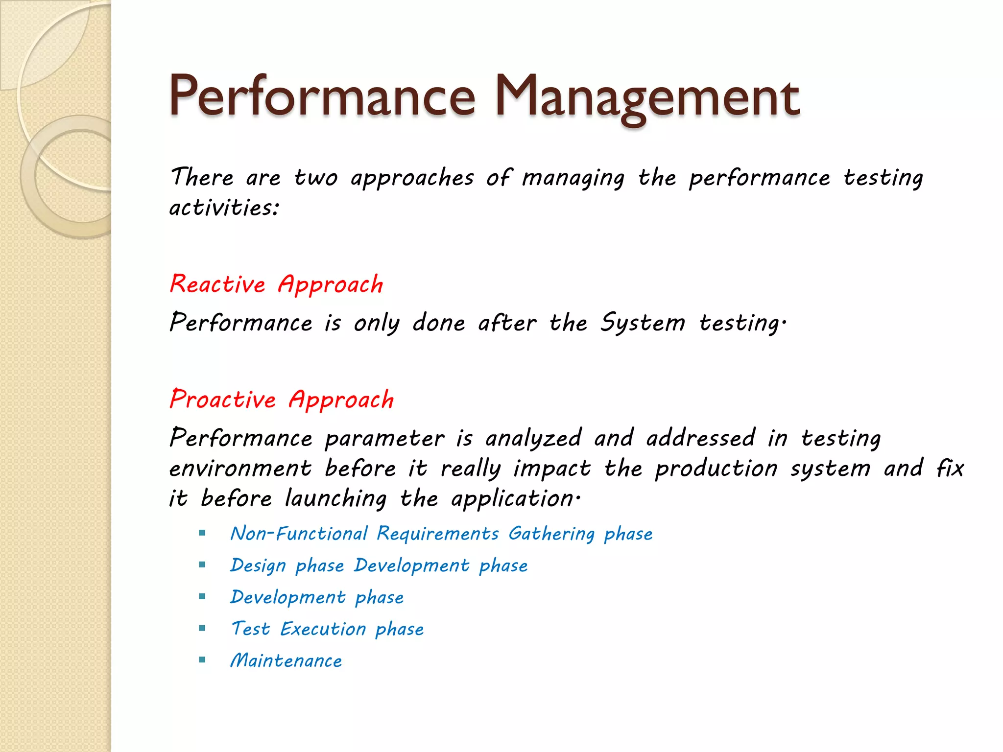 Performance Management
There are two approaches of managing the performance testing
activities:
Reactive Approach
Performance is only done after the System testing.
Proactive Approach
Performance parameter is analyzed and addressed in testing
environment before it really impact the production system and fix
it before launching the application.
 Non-Functional Requirements Gathering phase
 Design phase Development phase
 Development phase
 Test Execution phase
 Maintenance
 