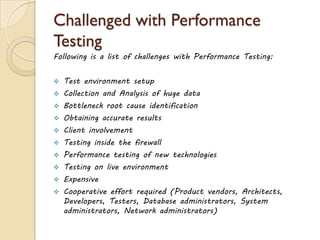 Challenged with Performance
Testing
Following is a list of challenges with Performance Testing:
 Test environment setup
 Collection and Analysis of huge data
 Bottleneck root cause identification
 Obtaining accurate results
 Client involvement
 Testing inside the firewall
 Performance testing of new technologies
 Testing on live environment
 Expensive
 Cooperative effort required (Product vendors, Architects,
Developers, Testers, Database administrators, System
administrators, Network administrators)
 