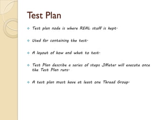 Test Plan
 Test plan node is where REAL stuff is kept.
 Used for containing the test.
 A layout of how and what to test.
 Test Plan describe a series of steps JMeter will execute once
the Test Plan runs.
 A test plan must have at least one Thread Group.
 