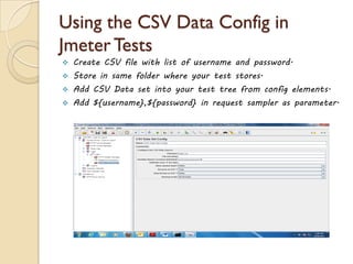 Using the CSV Data Config in
Jmeter Tests
 Create CSV file with list of username and password.
 Store in same folder where your test stores.
 Add CSV Data set into your test tree from config elements.
 Add ${username},${password} in request sampler as parameter.
 