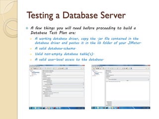 Testing a Database Server
 A few things you will need before proceeding to build a
Database Test Plan are:
 A working database driver, copy the .jar file contained in the
database driver and pastes it in the lib folder of your JMeter.
 A valid database-schema.
 Valid non-empty database table(s).
 A valid user-level access to the database.
 