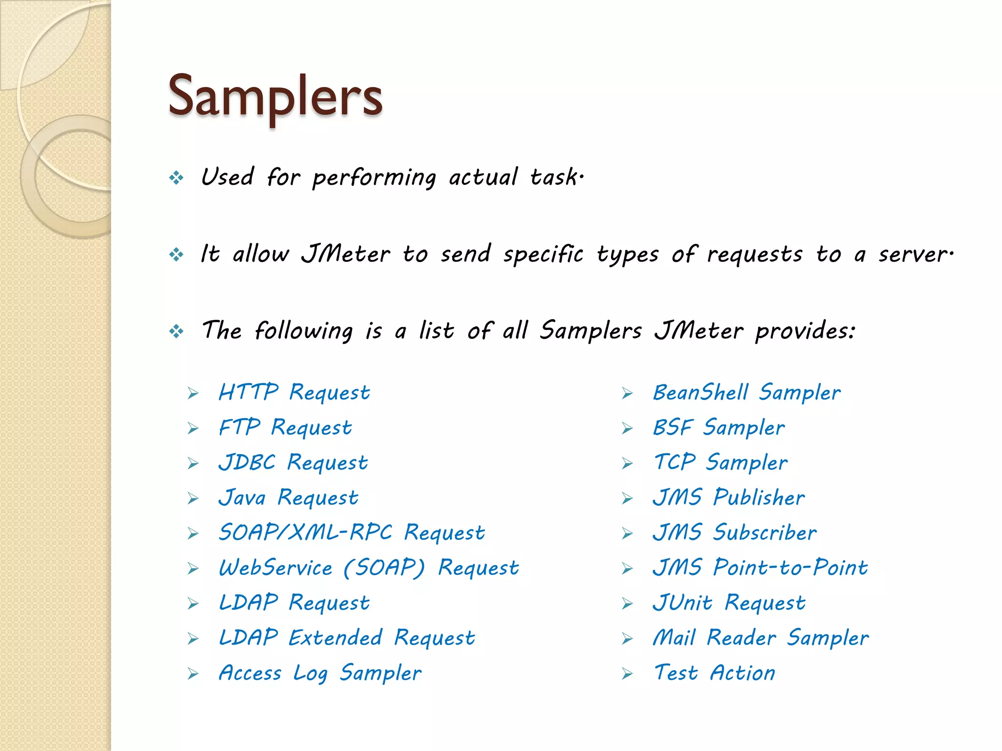 What can you test in Jmeter?
21www.jmeter4u.com | Email: jmeter4u@gmail.com | Skype: jmeter.experts
 Apache Jmeter enables to perform functional, load, performance and
regression tests on an application.
 The application may be running on a Web server or it could be a
standalone in nature.
 It supports testing on both client-server and web model containing
static and dynamic resources.
 Can load and performance test many different server types:
 Web - HTTP, HTTPS
 SOAP / REST
 FTP
 Database via JDBC
 LDAP
 Message-oriented middleware (MOM) via JMS
 Mail - SMTP(S), POP3(S) and IMAP(S)
 MongoDB (NoSQL)
 Native commands or shell scripts
 TCP
 