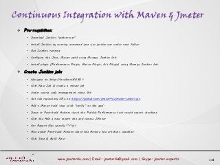 Continuous Integration with Maven & Jmeter
114www.jmeter4u.com | Email: jmeter4u@gmail.com | Skype: jmeter.experts
 Pre-requisites:
• Download Jenkins "jenkins.war"
• Install Jenkins by running command java -jar jenkins.war under root folder.
• Get Jenkins running.
• Configure the Java, Maven path using Manage Jenkins link.
• Install plugin (Performance Plugin, Maven Plugin, Git Plugin) using Manage Jenkins link.
 Create Jenkins job:
• Navigate to http://localhost:8080/.
• Click New Job & create a maven job
• Under source code management chose Git.
• Set the repository URL to https://github.com/jmeter4u/jmeter-jenkins.git
• Add a Maven build step with “verify” as the goal.
• Down in Post-build Actions check the Publish Performance test result report checkbox.
• Click the Add a new report box and choose JMeter
• For Report files specify **/*.jtl
• Also under Post-build Actions check the Archive the artifacts checkbox.
• Click Save & Build Now.
 