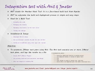 Integration test with Ant & Jmeter
115www.jmeter4u.com | Email: jmeter4u@gmail.com | Skype: jmeter.experts
 ANT stands for Another Neat Tool. It is a Java-based build tool from Apache.
 ANT to automate the build and deployment process in simple and easy steps.
 Need for a Build Tool:
• Compiling the code
• Packaging the binaries
• Deploying the binaries to the test server
• Testing the changes
 Installation & Setup:
o Download Ant & Unzip.
o Set environment variables & path for Java & Ant.
o Verify ant installation using cmd, type ant -version
Objective:
 To automate JMeter test plans using Ant. The Ant task executes one or more JMeter
test plans, and logs the results to a file.
• Create ANT-JMeter Project:
• Use existing build.xml and customize accordingly.
• Now run targets in existing file.
 