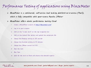 Performance Testing of applications using BlazeMeter
118www.jmeter4u.com | Email: jmeter4u@gmail.com | Skype: jmeter.experts
 BlazeMeter is a commercial, self-service load testing platform-as-a-service (PaaS),
which is fully compatible with open-source Apache JMeter.
 BlazeMeter offers elastic performance testing Cloud.
1. Create a BlazeMeter account at http://blazemeter.com/
2. Log in to your account.
3. Click on the “create test” on the top navigation bar.
4. Click on the Upload Files button and upload the sample.jmx file.
5. Change the Rampup setting to 30 seconds.
6. Change the Duration setting to 10 minutes.
7. Change the JMeter version to 2.13.
8. Save the test.
9. Run Test.
10. Wait for the test to finish and observe the detailed reports.
 