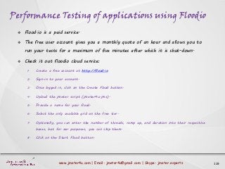 Performance Testing of applications using Floodio
119www.jmeter4u.com | Email: jmeter4u@gmail.com | Skype: jmeter.experts
 Flood.io is a paid service.
 The free user account gives you a monthly quota of an hour and allows you to
run your tests for a maximum of five minutes after which it is shut-down.
 Check it out floodio cloud service:
1. Create a free account at http://flood.io
2. Sign-in to your account.
3. Once logged in, click on the Create Flood button.
4. Upload the jmeter script (jmeter4u.jmx).
5. Provide a name for your flood.
6. Select the only available grid on the free tier.
7. Optionally, you can enter the number of threads, ramp up, and duration into their respective
boxes, but for our purposes, you can skip them.
8. Click on the Start Flood button.
 