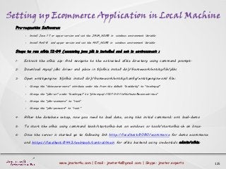 Setting up Ecommerce Application in Local Machine
125www.jmeter4u.com | Email: jmeter4u@gmail.com | Skype: jmeter.experts
Pre-requestics Softwares:
• Install Java 1.7 or upper version and set the JAVA_HOME in windows environment Variable.
• Install Ant1.8 and upper version and set the ANT_HOME in windows environment Variable.
Steps to run ofbiz 12.04 (assuming java jdk is installed and set in environment :
1. Extract the ofbiz zip. And navigate to the extracted ofbiz directory using command prompt.
2. Download mysql jdbc driver and place in ${ofbiz install dir}/framework/entity/lib/jdbc
3. Open entityengine: ${ofbiz install dir}/framework/entity/config/entityengine.xml file:
• Change the "datasource-name" attribute under the from the default "localderby" to "localmysql"
• Change the "jdbc-uri" under "localmysql" to "jdbc:mysql://127.0.0.1/ofbiz?autoReconnect=true"
• Change the "jdbc-username" to “root"
• Change the "jdbc-password" to “root”
4. After the database setup, now you need to load data, using this initial command: ant load-demo
5. To start the ofbiz using command tools/startofbiz.bat on windows or tools/startofbiz.sh on linux.
6. Once the server is started go to following link http://localhost:8080/ecommerce for demo ecommerce
and https://localhost:8443/webtools/control/main for ofbiz backend using credentials admin/ofbiz.
 