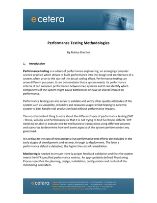  
	
  
	
  
	
  
Performance	
  Testing	
  Methodologies	
  
	
  
By	
  Marius	
  Brecher	
  
	
  
	
  
1. Introduction	
  
	
  
Performance	
  testing	
  is	
  a	
  subset	
  of	
  performance	
  engineering;	
  an	
  emerging	
  computer	
  
science	
  practice	
  which	
  strives	
  to	
  build	
  performance	
  into	
  the	
  design	
  and	
  architecture	
  of	
  a	
  
system,	
  often	
  prior	
  to	
  the	
  start	
  of	
  the	
  actual	
  coding	
  effort.	
  Performance	
  testing	
  can	
  
serve	
  different	
  purposes.	
  It	
  can	
  demonstrate	
  that	
  a	
  system	
  meets	
  	
  its	
  performance	
  
criteria,	
  it	
  can	
  compare	
  performance	
  between	
  two	
  systems	
  and	
  it	
  can	
  identify	
  which	
  
components	
  of	
  the	
  system	
  might	
  cause	
  bottlenecks	
  or	
  have	
  an	
  overall	
  impact	
  on	
  
performance.	
  
	
   	
   	
  
Performance	
  testing	
  can	
  also	
  serve	
  to	
  validate	
  and	
  verify	
  other	
  quality	
  attributes	
  of	
  the	
  
system	
  such	
  as	
  scalability,	
  reliability	
  and	
  resource	
  usage;	
  whilst	
  helping	
  to	
  tune	
  the	
  
system	
  to	
  best	
  handle	
  real	
  production	
  load	
  without	
  performance	
  impacts.	
  
	
  
The	
  most	
  important	
  thing	
  to	
  note	
  about	
  the	
  different	
  types	
  of	
  performance	
  testing	
  (SVP	
  
-­‐	
  Stress,	
  Volume	
  and	
  Performance)	
  is	
  that	
  it	
  is	
  not	
  trying	
  to	
  find	
  functional	
  defects.	
  SVP	
  
needs	
  to	
  be	
  able	
  to	
  execute	
  end-­‐to-­‐end	
  business	
  transactions	
  using	
  different	
  volumes	
  
and	
  scenarios	
  to	
  determine	
  how	
  well	
  some	
  aspects	
  of	
  the	
  system	
  perform	
  under	
  any	
  
given	
  load.	
  
	
  
It	
  is	
  critical	
  to	
  the	
  cost	
  of	
  new	
  projects	
  that	
  performance	
  test	
  efforts	
  are	
  included	
  in	
  the	
  
early	
  stages	
  of	
  development	
  and	
  extends	
  through	
  to	
  deployment.	
  The	
  later	
  a	
  
performance	
  defect	
  is	
  detected,	
  the	
  higher	
  the	
  cost	
  of	
  remediation.	
  	
  
	
  
Monitoring	
  is	
  needed	
  to	
  ensure	
  there	
  is	
  proper	
  feedback	
  validation	
  and	
  that	
  the	
  system	
  
meets	
  the	
  NFR	
  specified	
  performance	
  metrics.	
  An	
  appropriately	
  defined	
  Monitoring	
  
Process	
  specifies	
  the	
  planning,	
  design,	
  installation,	
  configuration	
  and	
  control	
  of	
  the	
  
monitoring	
  subsystem.	
  	
  
	
   	
   	
  
	
  
	
  
 