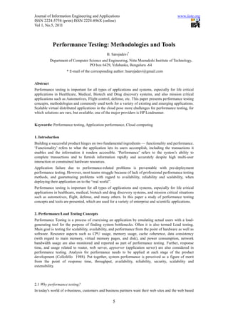 Journal of Information Engineering and Applications                                           www.iiste.org
ISSN 2224-5758 (print) ISSN 2224-896X (online)
Vol 1, No.5, 2011



            Performance Testing: Methodologies and Tools
                                               H. Sarojadevi*
           Department of Computer Science and Engineering, Nitte Meenakshi Institute of Technology,
                                  PO box 6429, Yelahanka, Bengaluru -64
                     * E-mail of the corresponding author: hsarojadevi@gmail.com


Abstract
Performance testing is important for all types of applications and systems, especially for life critical
applications in Healthcare, Medical, Biotech and Drug discovery systems, and also mission critical
applications such as Automotives, Flight control, defense, etc. This paper presents performance testing
concepts, methodologies and commonly used tools for a variety of existing and emerging applications.
Scalable virtual distributed applications in the cloud pose more challenges for performance testing, for
which solutions are rare, but available; one of the major providers is HP Loadrunner.


Keywords: Performance testing, Application performance, Cloud computing


1. Introduction
Building a successful product hinges on two fundamental ingredients — functionality and performance.
‘Functionality’ refers to what the application lets its users accomplish, including the transactions it
enables and the information it renders accessible. ‘Performance’ refers to the system’s ability to
complete transactions and to furnish information rapidly and accurately despite high multi-user
interaction or constrained hardware resources.
Application failure due to performance-related problems is preventable with pre-deployment
performance testing. However, most teams struggle because of lack of professional performance testing
methods, and guaranteeing problems with regard to availability, reliability and scalability, when
deploying their application on to the “real world”.
Performance testing is important for all types of applications and systems, especially for life critical
applications in healthcare, medical, biotech and drug discovery systems, and mission critical situations
such as automotives, flight, defense, and many others. In this paper a study of performance testing
concepts and tools are presented, which are used for a variety of enterprise and scientific applications.


2. Performance/Load Testing Concepts
Performance Testing is a process of exercising an application by emulating actual users with a load-
generating tool for the purpose of finding system bottlenecks. Often it is also termed Load testing.
Main goal is testing for scalability, availability, and performance from the point of hardware as well as
software. Resource aspects such as CPU usage, memory usage, cache coherence, data consistency
(with regard to main memory, virtual memory pages, and disk), and power consumption, network
bandwidth usage are also monitored and reported as part of performance testing. Further, response
time, and usage related to router, web server, appserver (application server) are also considered in
performance testing. Analysis for performance needs to be applied at each stage of the product
development (Collofello 1988). Put together, system performance is perceived as a figure of merit
from the point of response time, throughput, availability, reliability, security, scalability and
extensibility.



2.1 Why performance testing?
In today's world of e-business, customers and business partners want their web sites and the web based

                                                   5
 