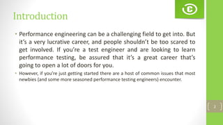 Introduction
• Performance engineering can be a challenging field to get into. But
it’s a very lucrative career, and people shouldn’t be too scared to
get involved. If you’re a test engineer and are looking to learn
performance testing, be assured that it’s a great career that’s
going to open a lot of doors for you.
• However, if you’re just getting started there are a host of common issues that most
newbies (and some more seasoned performance testing engineers) encounter.
2
 