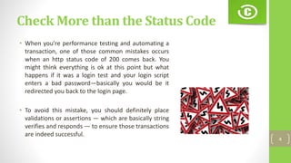 Check More than the Status Code
• When you’re performance testing and automating a
transaction, one of those common mistakes occurs
when an http status code of 200 comes back. You
might think everything is ok at this point but what
happens if it was a login test and your login script
enters a bad password—basically you would be it
redirected you back to the login page.
• To avoid this mistake, you should definitely place
validations or assertions — which are basically string
verifies and responds — to ensure those transactions
are indeed successful.
4
 