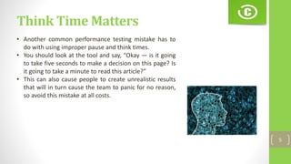 Think Time Matters
5
• Another common performance testing mistake has to
do with using improper pause and think times.
• You should look at the tool and say, “Okay — is it going
to take five seconds to make a decision on this page? Is
it going to take a minute to read this article?”
• This can also cause people to create unrealistic results
that will in turn cause the team to panic for no reason,
so avoid this mistake at all costs.
 