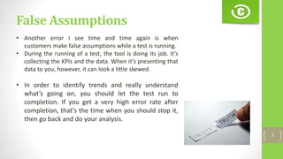 False Assumptions
7
• Another error I see time and time again is when
customers make false assumptions while a test is running.
• During the running of a test, the tool is doing its job. It’s
collecting the KPIs and the data. When it’s presenting that
data to you, however, it can look a little skewed.
• In order to identify trends and really understand
what’s going on, you should let the test run to
completion. If you get a very high error rate after
completion, that’s the time when you should stop it,
then go back and do your analysis.
 