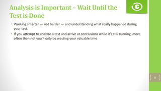 Analysis is Important – Wait Until the
Test is Done
• Working smarter — not harder — and understanding what really happened during
your test.
• If you attempt to analyze a test and arrive at conclusions while it’s still running, more
often than not you’ll only be wasting your valuable time
8
 