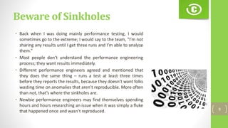 Beware of Sinkholes
• Back when I was doing mainly performance testing, I would
sometimes go to the extreme; I would say to the team, “I’m not
sharing any results until I get three runs and I’m able to analyze
them.”
• Most people don’t understand the performance engineering
process; they want results immediately.
• Different performance engineers agreed and mentioned that
they does the same thing – runs a test at least three times
before they reports the results, because they doesn’t want folks
wasting time on anomalies that aren’t reproducible. More often
than not, that’s where the sinkholes are.
• Newbie performance engineers may find themselves spending
hours and hours researching an issue when it was simply a fluke
that happened once and wasn’t reproduced. 9
 