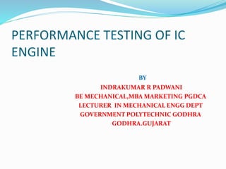 PERFORMANCE TESTING OF IC
ENGINE
BY
INDRAKUMAR R PADWANI
BE MECHANICAL,MBA MARKETING PGDCA
LECTURER IN MECHANICAL ENGG DEPT
GOVERNMENT POLYTECHNIC GODHRA
GODHRA.GUJARAT
 