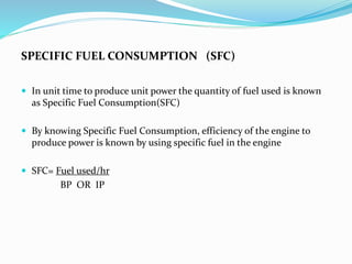 SPECIFIC FUEL CONSUMPTION (SFC)
 In unit time to produce unit power the quantity of fuel used is known
as Specific Fuel Consumption(SFC)
 By knowing Specific Fuel Consumption, efficiency of the engine to
produce power is known by using specific fuel in the engine
 SFC= Fuel used/hr
BP OR IP
 
