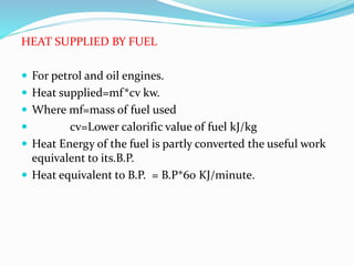 HEAT SUPPLIED BY FUEL
 For petrol and oil engines.
 Heat supplied=mf*cv kw.
 Where mf=mass of fuel used
 cv=Lower calorific value of fuel kJ/kg
 Heat Energy of the fuel is partly converted the useful work
equivalent to its.B.P.
 Heat equivalent to B.P. = B.P*60 KJ/minute.
 