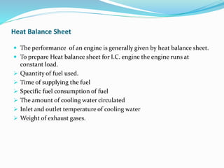  The performance of an engine is generally given by heat balance sheet.
 To prepare Heat balance sheet for I.C. engine the engine runs at
constant load.
 Quantity of fuel used.
 Time of supplying the fuel
 Specific fuel consumption of fuel
 The amount of cooling water circulated
 Inlet and outlet temperature of cooling water
 Weight of exhaust gases.
Heat Balance Sheet
 