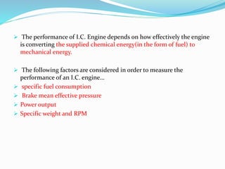  The performance of I.C. Engine depends on how effectively the engine
is converting the supplied chemical energy(in the form of fuel) to
mechanical energy.
 The following factors are considered in order to measure the
performance of an I.C. engine…
 specific fuel consumption
 Brake mean effective pressure
 Power output
 Specific weight and RPM
 