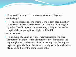  Design criteria on which the compression ratio depends
1. stroke length
 The stroke length of the engine is the length of combustion
chamber or the distance between TDC and BDC of an engine
cylinder .The CR depends on stroke length ,Higher the stroke
length of the engine cylinder higher will be CR.
2.Bore Diameter
 The shape of an engine cylinder is cylindrical so the bore
diameter of an engine is the diameter or inner diameter of the
engine cylinder inside which piston is moving.CR of an engine
depends upon the Bore diameter as the higher the bore diameter
of an engine higher the compression ratio
 