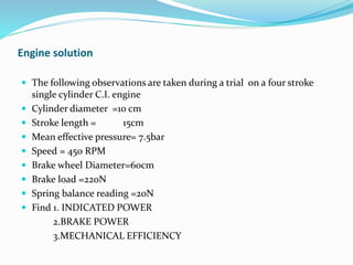 Engine solution
 The following observations are taken during a trial on a four stroke
single cylinder C.I. engine
 Cylinder diameter =10 cm
 Stroke length = 15cm
 Mean effective pressure= 7.5bar
 Speed = 450 RPM
 Brake wheel Diameter=60cm
 Brake load =220N
 Spring balance reading =20N
 Find 1. INDICATED POWER
2.BRAKE POWER
3.MECHANICAL EFFICIENCY
 
