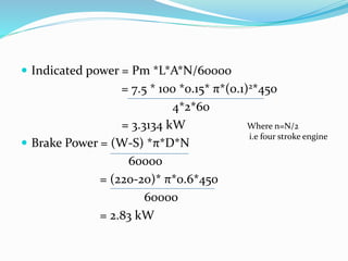  Indicated power = Pm *L*A*N/60000
= 7.5 * 100 *0.15* π*(0.1)2*450
4*2*60
= 3.3134 kW
 Brake Power = (W-S) *π*D*N
60000
= (220-20)* π*0.6*450
60000
= 2.83 kW
Where n=N/2
i.e four stroke engine
 