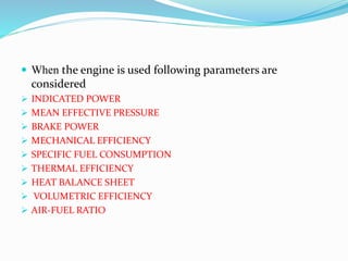  When the engine is used following parameters are
considered
 INDICATED POWER
 MEAN EFFECTIVE PRESSURE
 BRAKE POWER
 MECHANICAL EFFICIENCY
 SPECIFIC FUEL CONSUMPTION
 THERMAL EFFICIENCY
 HEAT BALANCE SHEET
 VOLUMETRIC EFFICIENCY
 AIR-FUEL RATIO
 