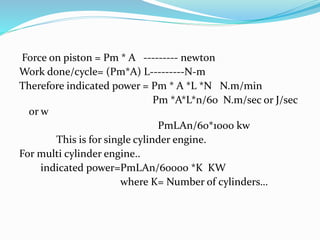 Force on piston = Pm * A --------- newton
Work done/cycle= (Pm*A) L---------N-m
Therefore indicated power = Pm * A *L *N N.m/min
Pm *A*L*n/60 N.m/sec or J/sec
or w
PmLAn/60*1000 kw
This is for single cylinder engine.
For multi cylinder engine..
indicated power=PmLAn/60000 *K KW
where K= Number of cylinders…
 