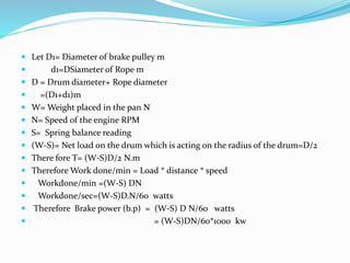  Let D1= Diameter of brake pulley m
 d1=DSiameter of Rope m
 D = Drum diameter+ Rope diameter
 =(D1+d1)m
 W= Weight placed in the pan N
 N= Speed of the engine RPM
 S= Spring balance reading
 (W-S)= Net load on the drum which is acting on the radius of the drum=D/2
 There fore T= (W-S)D/2 N.m
 Therefore Work done/min = Load * distance * speed
 Workdone/min =(W-S) DN
 Workdone/sec=(W-S)D.N/60 watts
 Therefore Brake power (b.p) = (W-S) D N/60 watts
 = (W-S)DN/60*1000 kw
 