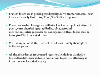  Friction losses are in piston,gears,bearings,valve mechanismsetc.These
losses are usually limited to 7% to 9% of indicated power.
 Power is absorbed by engine auxillaries like fuelpump, lubricating o il
pump,water circulating pump,Radiator,Magneto and
distributor,electric generator for battery,fan etc.These losses may be
from 3 to 8 % of indicated power.
 Ventilating action of the flywheel. This loss is usually about 4% of
indicated power
 All the above losses are grouped together and defined as friction
losses.This difference is due to mechanical losses this efficiency is
known as mechancal efficiency.
 