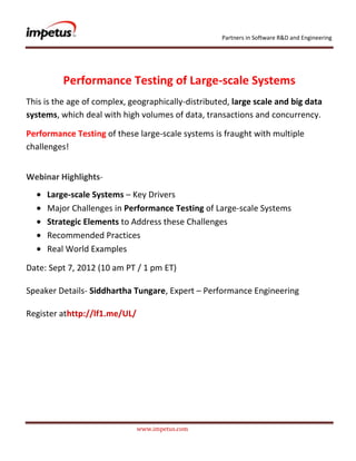 Partners in Software R&D and Engineering




          Performance Testing of Large-scale Systems
This is the age of complex‚ geographically-distributed‚ large scale and big data
systems‚ which deal with high volumes of data‚ transactions and concurrency.

Performance Testing of these large-scale systems is fraught with multiple
challenges!


Webinar Highlights-
     Large-scale Systems – Key Drivers
     Major Challenges in Performance Testing of Large-scale Systems
     Strategic Elements to Address these Challenges
     Recommended Practices
     Real World Examples

Date: Sept 7, 2012 (10 am PT / 1 pm ET)

Speaker Details- Siddhartha Tungare, Expert – Performance Engineering

Register athttp://lf1.me/UL/




                               www.impetus.com
 