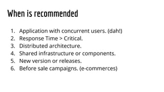 When is recommended
1. Application with concurrent users. (dah!)
2. Response Time > Critical.
3. Distributed architecture.
4. Shared infrastructure or components.
5. New version or releases.
6. Before sale campaigns. (e-commerces)
 