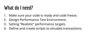 What do I need?
1. Make sure your code is ready and code freeze.
2. Design Performance Test Environment.
3. Setting “Realistic” performance targets.
4. Define and create scripts to emulate transactions.
 