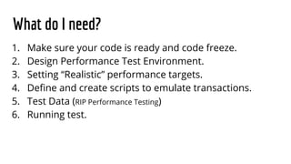 What do I need?
1. Make sure your code is ready and code freeze.
2. Design Performance Test Environment.
3. Setting “Realistic” performance targets.
4. Define and create scripts to emulate transactions.
5. Test Data (RIP Performance Testing)
6. Running test.
 