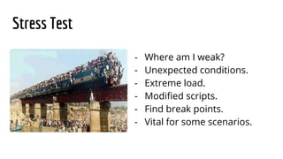 Stress Test
- Where am I weak?
- Unexpected conditions.
- Extreme load.
- Modified scripts.
- Find break points.
- Vital for some scenarios.
 