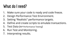What do I need?
1. Make sure your code is ready and code freeze.
2. Design Performance Test Environment.
3. Setting “Realistic” performance targets.
4. Define and create scripts to emulate transactions.
5. Test Data (RIP Performance Testing)
6. Run Test and Monitoring.
7. Interpreting results.
 