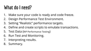 What do I need?
1. Make sure your code is ready and code freeze.
2. Design Performance Test Environment.
3. Setting “Realistic” performance targets.
4. Define and create scripts to emulate transactions.
5. Test Data (RIP Performance Testing)
6. Run Test and Monitoring.
7. Interpreting results.
8. Summary.
 
