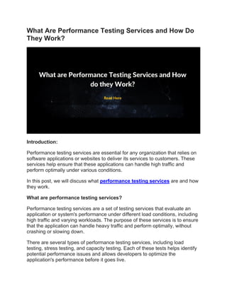What Are Performance Testing Services and How Do
They Work?
Introduction:
Performance testing services are essential for any organization that relies on
software applications or websites to deliver its services to customers. These
services help ensure that these applications can handle high traffic and
perform optimally under various conditions.
In this post, we will discuss what performance testing services are and how
they work.
What are performance testing services?
Performance testing services are a set of testing services that evaluate an
application or system's performance under different load conditions, including
high traffic and varying workloads. The purpose of these services is to ensure
that the application can handle heavy traffic and perform optimally, without
crashing or slowing down.
There are several types of performance testing services, including load
testing, stress testing, and capacity testing. Each of these tests helps identify
potential performance issues and allows developers to optimize the
application's performance before it goes live.
 