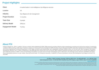 Project Highlights
Client A market leader in risk intelligence, due diligence services
Location UK
Industry Due diligence & risk management
Project Duration 12 months
Team Size 6 people
Delivery Model Offshore
Engagement Model Turnkey
US Office: 21860, Via Regina, Saratoga, California 95070 USA | Ph:(408) 898-4846 | Fax: (408) 867-0666
India Development Center: G1-265-266, RIICO Industrial Area, EPIP, Sitapura, Jaipur 302022, India | Ph: (91)141-6690000
www.thePSI.com
All Pratham Software (PSI) products and services mentioned herein as well as their respective logos are trademarks or registered with Pratham Software (PSI). All other
product and service names mentioned are the trademarks of their respective companies. Data contained in this document serves informational purposes only.
The content is subject to change without notice. This content is provided by Pratham Software (PSI) for informational purposes only, without representation or warranty
of any kind, and Pratham Software (PSI) shall not be liable for errors or omissions with respect to the content.
About PSI
-Pratham Software Inc. (PSI) is a global IT services company (with established ISO 9001:2008 practices) providing software product development,consulting and outsourcing solutions to enterprises
worldwide. While providing a wide range of solutions, we focus on Outsourced Product Development (OPD), Business Process Management (BPM), Application Development and Maintenance (AMD)
and Content Engineering. Our extensive experience in OPD helps us build strong relationships with Independent Software Vendors (ISVs), as we work with them throughout the product
development lifecycle. Over 12 years of experience in the BPM field with various tools such as Savvion, IBM Lombardi, SharePoint and open source tools such as Activity have helped us
gain leadership position in BPM. In terms of technology and platform, we work across all major technologies such as Microsoft, Java and Open source and have capabilities and experi-
ence in developing solutions for web, mobile, Cloud and social media. For Enterprise customers, in addition to Process Automation, we also offer development and support services in BI
and DWH.
 