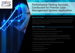 Performance Testing Services
Conducted for Premier Case
Management System Application
About The Client
Client is the world leader in providing risk intelligence services that reduce customer exposure
to potential threats posed by the organization and people they do business with. More than
4,500 institutions, including over 49 of the world's top 50 banks and 200 enforcement and
regulatory agencies are their customers.
Automate the functional flow of the automated research process
Conduct ‘Performance Testing’ of the automated functional flows with desired load
and provide evidences in terms of load test report
Automating the integration test to ensure integration with a third party application
for end customers using web services report generation in word and PDF formats
About The Project
The main goals and objectives were following:
Automate the functional module of Report generation
The major technology utilized for developing the products are:
Savvion Business Process Manager 7.6
Tinymce controls for data entry
Clustered Environment
EXT-JS controls for GUI
Global IT Solutions
 