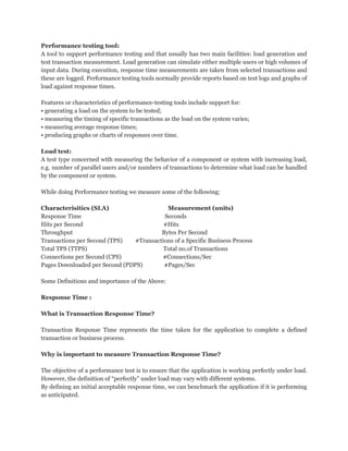 Performance testing tool:
A tool to support performance testing and that usually has two main facilities: load generation and
test transaction measurement. Load generation can simulate either multiple users or high volumes of
input data. During execution, response time measurements are taken from selected transactions and
these are logged. Performance testing tools normally provide reports based on test logs and graphs of
load against response times.
Features or characteristics of performance-testing tools include support for:
• generating a load on the system to be tested;
• measuring the timing of specific transactions as the load on the system varies;
• measuring average response times;
• producing graphs or charts of responses over time.
Load test:
A test type concerned with measuring the behavior of a component or system with increasing load,
e.g. number of parallel users and/or numbers of transactions to determine what load can be handled
by the component or system.
While doing Performance testing we measure some of the following:
Characterisitics (SLA)
Measurement (units)
Response Time
Seconds
Hits per Second
#Hits
Throughput
Bytes Per Second
Transactions per Second (TPS)
#Transactions of a Specific Business Process
Total TPS (TTPS)
Total no.of Transactions
Connections per Second (CPS)
#Connections/Sec
Pages Downloaded per Second (PDPS)
#Pages/Sec
Some Definitions and importance of the Above:
Response Time :
What is Transaction Response Time?
Transaction Response Time represents the time taken for the application to complete a defined
transaction or business process.
Why is important to measure Transaction Response Time?
The objective of a performance test is to ensure that the application is working perfectly under load.
However, the definition of “perfectly” under load may vary with different systems.
By defining an initial acceptable response time, we can benchmark the application if it is performing
as anticipated.

 