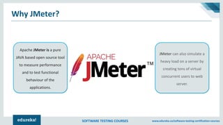 SOFTWARE TESTING COURSES www.edureka.co/software-testing-certification-courses
Why JMeter?
Apache JMeter is a pure
JAVA based open source tool
to measure performance
and to test functional
behaviour of the
applications.
JMeter can also simulate a
heavy load on a server by
creating tons of virtual
concurrent users to web
server.
 
