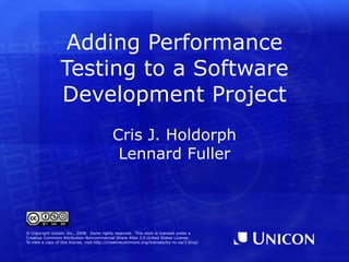 Adding Performance
                 Testing to a Software
                 Development Project
                                             Cris J. Holdorph
                                              Lennard Fuller



© Copyright Unicon, Inc., 2008. Some rights reserved. This work is licensed under a
Creative Commons Attribution-Noncommercial-Share Alike 3.0 United States License.
To view a copy of this license, visit http://creativecommons.org/licenses/by-nc-sa/3.0/us/
 