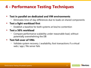 4 - Performance Testing Techniques Test in parallel on dedicated and VM environments Eliminates time-of-day differences due to loads on shared components Test a light workload first Establish a baseline for both systems at low/no contention Test a 50% workload Compare performance scalability under reasonable load, without potentially overwhelming the DB Test fail-over of VMs Validate system recovery / availability /lost transactions if a virtual web / app / file server fails 