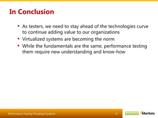 In Conclusion As testers, we need to stay ahead of the technologies curve to continue adding value to our organizations Virtualized systems are becoming the norm While the fundamentals are the same, performance testing them require new understanding and know-how 
