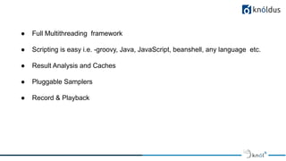 ● Full Multithreading framework
● Scripting is easy i.e. -groovy, Java, JavaScript, beanshell, any language etc.
● Result Analysis and Caches
● Pluggable Samplers
● Record & Playback
 