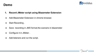 Demo
1. Record JMeter script using Blazemeter Extension
● Add Blazemeter Extension in chrome browser.
● Start Recording .
● Save recording in JMX format.the scenario in blazemeter
● Configure it in JMeter .
● Add listeners and run the script.
 