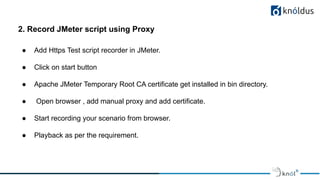 2. Record JMeter script using Proxy
● Add Https Test script recorder in JMeter.
● Click on start button
● Apache JMeter Temporary Root CA certificate get installed in bin directory.
● Open browser , add manual proxy and add certificate.
● Start recording your scenario from browser.
● Playback as per the requirement.
 